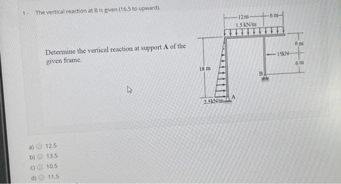 1-
()
The vertical reaction at B is given (16.5 to upward).
Determine the vertical reaction at support A of the
given frame.
12.5
13.5
10.5
11.5
27
18 m
12m-
1.5 kN/m
2.5kN/m.A
B
E
6 m
15KN
6m
6m