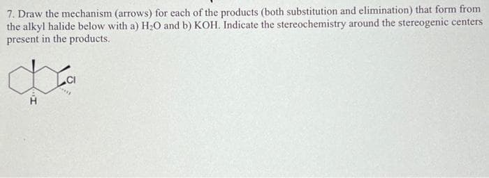 7. Draw the mechanism (arrows) for each of the products (both substitution and elimination) that form from
the alkyl halide below with a) H₂O and b) KOH. Indicate the stereochemistry around the stereogenic centers
present in the products.
CI
***