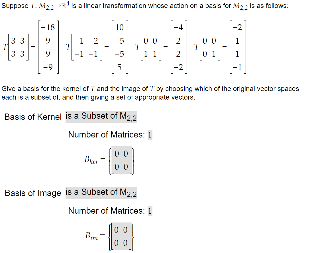 Suppose T: M2.2¬R4
is a linear transformation whose action on a basis for M2 2 is as follows:
-18
10
4
-2
0 0
33
T
3 3
-5
2
-1
-1
11
1
5
-1
Give a basis for the kernel of T and the image of T by choosing which of the original vector spaces
each is a subset of, and then giving a set of appropriate vectors.
Basis of Kernel is a Subset of M2.2
Number of Matrices: 1
0 0
Bker
0 0
Basis of Image is a Subset of M2,2
Number of Matrices: 1
Bim
0 0
