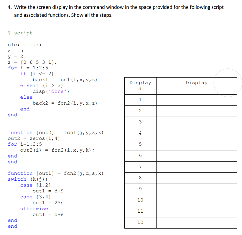 4. Write the screen display in the command window in the space provided for the following script
and associated functions. Show all the steps.
script
clc; clear;
x = 5
y = 2
Z = [0 6 5 3 1];
for i=1:2:5
end
end
end
if (i <= 2)
back1
elseif (i > 3)
end
end
else
end
disp('done')
=
back2 =
function [out2]
out2= zeros (1,4)
for i=1:3:5
out2 (i)
=
fcnl (i, x, y, z)
fcn2 (i, y, x, z)
otherwise
=
function [outl] = fcn2 (j,d, s, k)
switch (k(j))
case {1,2}
outl =
case {3,4}
fcn2 (i, x, y, k);
d+9
out1 = 2*s
fcnl (j, y, x, k)
out1 = d+s
Display
#
1
2
3
4
5
6.0
7
8
9
10
11
12
Display