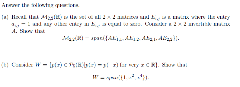 Answer the following questions.
(a) Recall that M2,2(R) is the set of all 2 x 2 matrices and Eij is a matrix where the entry
aij = 1 and any other entry in Eij is equal to zero. Consider a 2 x 2 invertible matrix
A. Show that
M2,2(R) = span({AE1,1, AE1,2, AE2,1, AE2,2}).
(b) Consider W = {p(x) E P5(R)\p(x) = p(-x) for very r € R}. Show that
W = span({1,x²,x*}).
