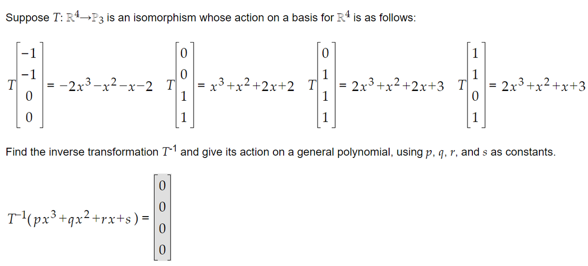 Suppose T: R4→P3 is an isomorphism whose action on a basis for R4 is as follows:
0
1
ਇਕ ਦੇ ਜਾਂ
-2x³-x²-x-2
= x3+x2+2x+2 T
2x³+x²+x+3
Find the inverse transformation T-1 and give its action on a general polynomial, using p, q, r, and s as constants.
T(px3+qx2+rx+s) =
0
0
3+x2+2x+3_T
2x3 +x