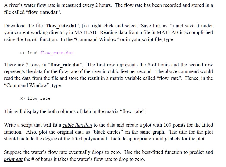 A river's water flow rate is measured every 2 hours. The flow rate has been recorded and stored in a
file called "flow_rate.dat".
Download the file "flow rate.dat", (i.e. right click and select "Save link as..") and save it under
your current working directory in MATLAB. Reading data from a file in MATLAB is accomplished
using the load function. In the "Command Window" or in your script file, type:
>> load flow_rate.dat
There are 2 rows in "flow_rate.dat". The first row represents the # of hours and the second row
represents the data for the flow rate of the river in cubic feet per second. The above commend would
read the data from the file and store the result in a matrix variable called "flow_rate". Hence, in the
"Command Window", type:
>> flow_rate
This will display the both columns of data in the matrix "flow_rate".
Write a script that will fit a cubic function to the data and create a plot with 100 points for the fitted
function. Also, plot the original data as "black circles" on the same graph. The title for the plot
should include the degree of the fitted polynomial. Include appropriate x and y labels for the plot.
Suppose the water's flow rate eventually drops to zero. Use the best-fitted function to predict and
print out the # of hours it takes the water's flow rate to drop to zero.