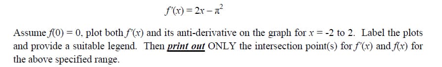 f'(x)=2x-n²
Assume f(0) = 0, plot both f'(x) and its anti-derivative on the graph for x = -2 to 2. Label the plots
and provide a suitable legend. Then print out ONLY the intersection point(s) for f'(x) and f(x) for
the above specified range.