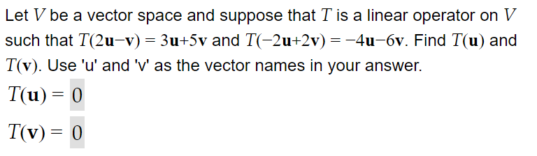 Let V be a vector space and suppose that T is a linear operator on V
such that T(2u-v)= 3u+5v and T(-2u+2v) = -4u-6v. Find T(u) and
T(v). Use 'u' and 'v' as the vector names in your answer.
T(u) = 0
T(v) = 0
