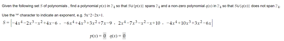 Given the following set S of polynomials, find a polynomial p(x) in P4 so that SU {p(x)} spans P4 and a non-zero polynomial q(x) in P4 so that SU{q(x)} does not span P4.
Use the '^' character to indicate an exponent, e.g. 5x^2-2x+1.
S =
3
·|-4x4-2x³−x²+4x−6, −6x²+4x³+3x²+7x−9, 2x²−7x³−x²-x+10, −4x4+10x³+3x²−6x|
p(x) = 0 _q(x) = 0