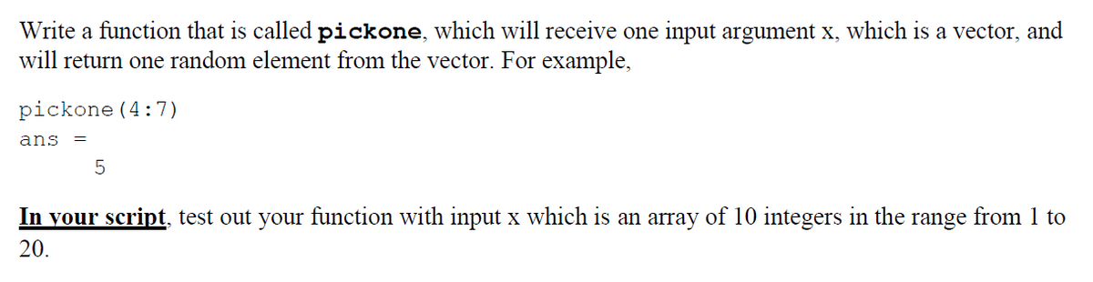 Write a function that is called pickone, which will receive one input argument x, which is a vector, and
will return one random element from the vector. For example,
pickone (4:7)
ans =
5
In your script, test out your function with input x which is an array of 10 integers in the range from 1 to
20.