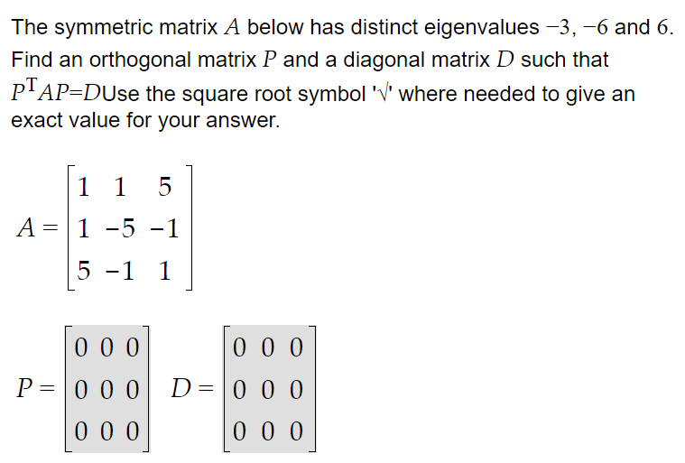 The symmetric matrix A below has distinct eigenvalues −3, −6 and 6.
Find an orthogonal matrix P and a diagonal matrix D such that
PTAP-DUse the square root symbol 'V' where needed to give an
exact value for your answer.
1 1 5
A = 1 -5 -1
5 -1 1
000
P=000
000
000
000
000
D = 0