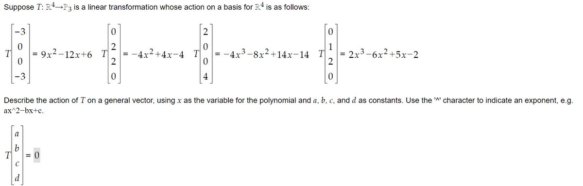 Suppose T: R¹→P3 is a linear transformation whose action on a basis for R4 is as follows:
-3
a
C
=
II
9x²-12x+6 T
0
0
Describe the action of T on a general vector, using x as the variable for the polynomial and a, b, c, and d as constants. Use the '^' character to indicate an exponent, e.g.
ax^2-bx+c.
-4x²+4x-4 T
−4x³−8x²+14x−14 T
2x³-6x²+5x-2