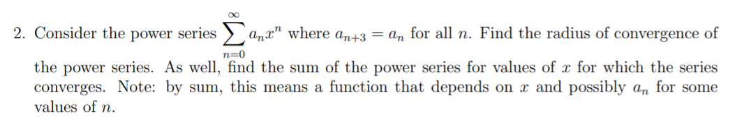 2. Consider the power series
anx" where an+3 = an for all n. Find the radius of convergence of
n=0
the power series. As well, find the sum of the power series for values of x for which the series
converges. Note: by sum, this means a function that depends on x and possibly a, for some
values of n.
