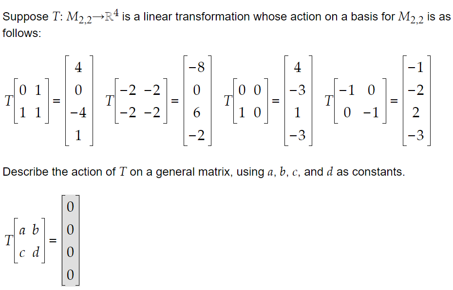 Suppose T: M2 2→R4 is a linear transformation whose action on a basis for M2 2 is as
follows:
4
-8-
4
-1
0 1
T
1 1
-2 -2
T
-2 -2
-3
-1
T
1
-2
|
T
%D
%D
%D
-4
6
|1 0
0 - 1
2
1
-2
-3
-3
Describe the action of T on a general matrix, using a, b, c, and d as constants.
a b
T
c d
