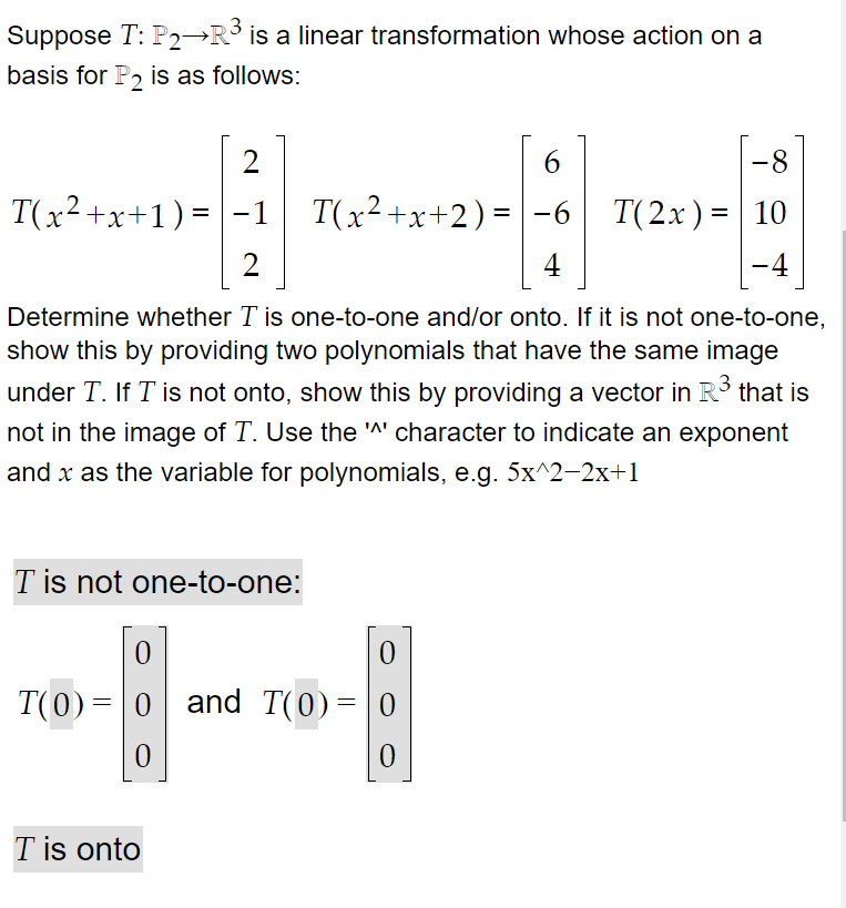 Suppose T: P2→R is a linear transformation whose action on a
basis for P2 is as follows:
6
-8
T(x2+x+1) = -1 T(x²+x+2)=|-6
X
2
4
-4
|
Determine whether T is one-to-one and/or onto. If it is not one-to-one,
show this by providing two polynomials that have the same image
under T. If T is not onto, show this by providing a vector in R that is
not in the image of T. Use the A' character to indicate an exponent
and x as the variable for polynomials, e.g. 5x^2-2x+1
T is not one-to-one:
T(0)= 0 and T(0)=|0
T is onto
