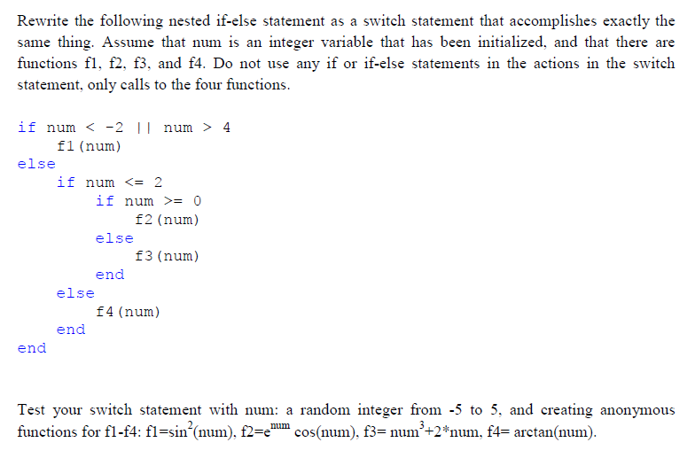 Rewrite the following nested if-else statement as a switch statement that accomplishes exactly the
same thing. Assume that num is an integer variable that has been initialized, and that there are
functions fl, f2, f3, and f4. Do not use any if or if-else statements in the actions in the switch
statement, only calls to the four functions.
if num < -2 || num > 4
f1 (num)
else
end
if num <= 2
end
if num >= 0
f2 (num)
f3 (num)
else
else
end
f4 (num)
Test your switch statement with num: a random integer from -5 to 5, and creating anonymous
functions for fl-f4: fl=sin²(num), f2=e" ¹ cos(num), f3= num³+2*num, f4= arctan(num).
num