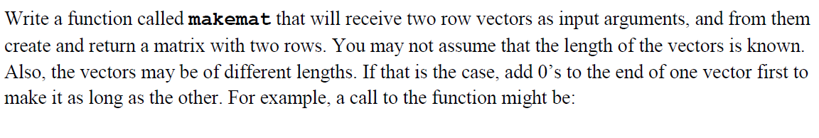 Write a function called makemat that will receive two row vectors as input arguments, and from them
create and return a matrix with two rows. You may not assume that the length of the vectors is known.
Also, the vectors may be of different lengths. If that is the case, add 0's to the end of one vector first to
make it as long as the other. For example, a call to the function might be: