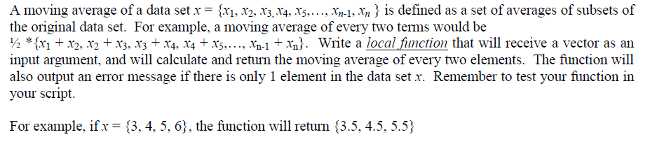 A moving average of a data set x = {X1, X2, X3, X4, X5,……., Xn-1, Xn } is defined as a set of averages of subsets of
the original data set. For example, a moving average of every two terms would be
¹/2 *{X1 + X2, X2 + X3, X3 + X4, X4 + X5,..., Xn-1 + Xn}. Write a local function that will receive a vector as an
input argument, and will calculate and return the moving average of every two elements. The function will
also output an error message if there is only 1 element in the data set .x. Remember to test your function in
your script.
For example, if x = {3, 4, 5, 6}, the function will return (3.5, 4.5, 5.5}