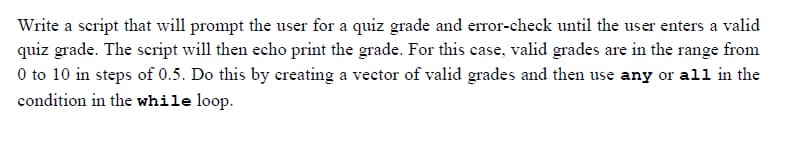 Write a script that will prompt the user for a quiz grade and error-check until the user enters a valid
quiz grade. The script will then echo print the grade. For this case, valid grades are in the range from
0 to 10 in steps of 0.5. Do this by creating a vector of valid grades and then use any or all in the
condition in the while loop.