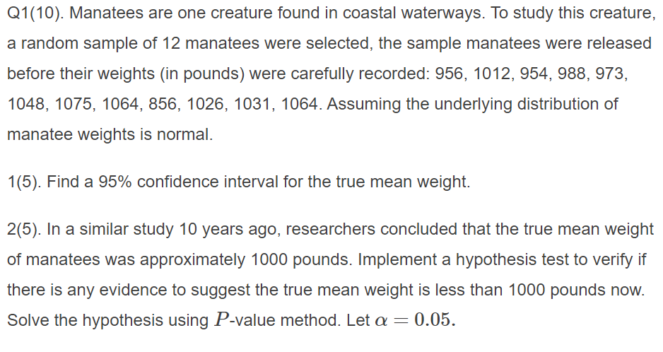 Q1(10). Manatees are one creature found in coastal waterways. To study this creature,
a random sample of 12 manatees were selected, the sample manatees were released
before their weights (in pounds) were carefully recorded: 956, 1012, 954, 988, 973,
1048, 1075, 1064, 856, 1026, 1031, 1064. Assuming the underlying distribution of
manatee weights is normal.
1(5). Find a 95% confidence interval for the true mean weight.
2(5). In a similar study 10 years
ago, researchers concluded that the true mean weight
of manatees was approximately 1000 pounds. Implement a hypothesis test to verify if
there is any evidence to suggest the true mean weight is less than 1000 pounds now.
Solve the hypothesis using P-value method. Let a = 0.05.
