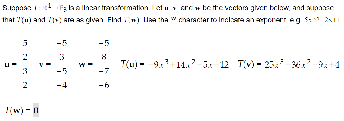 Suppose T: R+→P3 is a linear transformation. Let u, v, and w be the vectors given below, and suppose
that T(u) and T(v) are as given. Find T(w). Use the 'A' character to indicate an exponent, e.g. 5x^2-2x+1.
-5
-5
V =
-5
T(u) = -9x3+14x²-5x-12 T(v) = 25x³ –36x² -9x+4
-7
u =
W =
%3D
T(w) = 0
%3D
