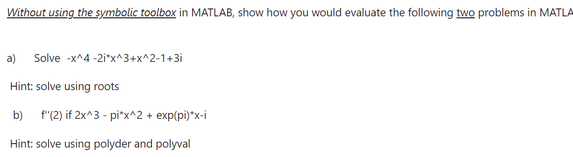 Without using the symbolic toolbox in MATLAB, show how you would evaluate the following two problems in MATLA
a) Solve -x^4 -2i*x^3+x^2-1+3i
Hint: solve using roots
b) f'(2) if 2x^3 - pi*x^2 + exp(pi)*x-i
Hint: solve using polyder and polyval