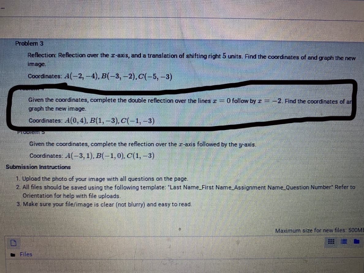 Problem 3
Reflection Reflection over the r-axis, and a translation of shifting right 5 units. Find the coordinates of and graph the new
image.
Coordinates: A(-2,-4), B(-3, -2).C(-5,-3)
Given the coordinates, complete the double reflection over the lines T =O follow by z =-2. Find the coordinates of an
graph the new image.
Coordinates A(0, 4), B(1,-3), C(-1,-3)
益系
Given the coordinates, complete the reflection over the7-axis followed by the y-axis.
Coordinates, A(-3,1), B(-1,0), C(1, -3)
Submission Instructions
1.Upload the photo of your image with all questions on the page.
2 All files should be saved using the following template: "Last Name_First Name Assignment Name_Question Number" Refer to
Orientation for help with file uploads.
3. Make sure your file/image is clear (not blurry) and easy to read.
Maximum size for new files: 500ME
Files
