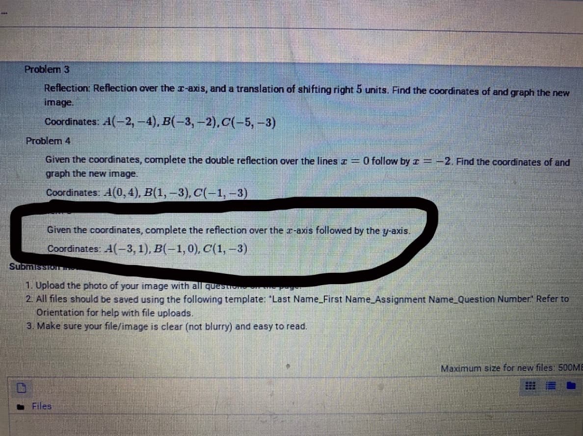 Problem 3
Reflection Reflection over the r-axis, and a translation of shifting right 5 units. Find the coordinates of and graph the new
image.
Coordinates A(-2,-4), B(-3, –2), C(-5,-3)
Problem 4
Given the coordinates, complete the double reflection over the lines T =O follow by r =-2. Find the coordinates of and
graph the ne image.
Coordinates A(0, 4), B(1, -3), C(-1,-3)
Given the coordinates, complete the reflection over the r-axis followed by the y-axis.
Coordinates A(-3, 1), B(-1,0), C(1,-3)
SubmissTon
1. Upload the photo of your image with all questio
2 All files should be saved using the following template: "Last Name_First Name Assignment Name_Question Number" Refer to
Orientation for help with file uploads.
3. Make sure your file/image is clear (not blurry) and easy to read.
Maximum size for new files: 500ME
Files
