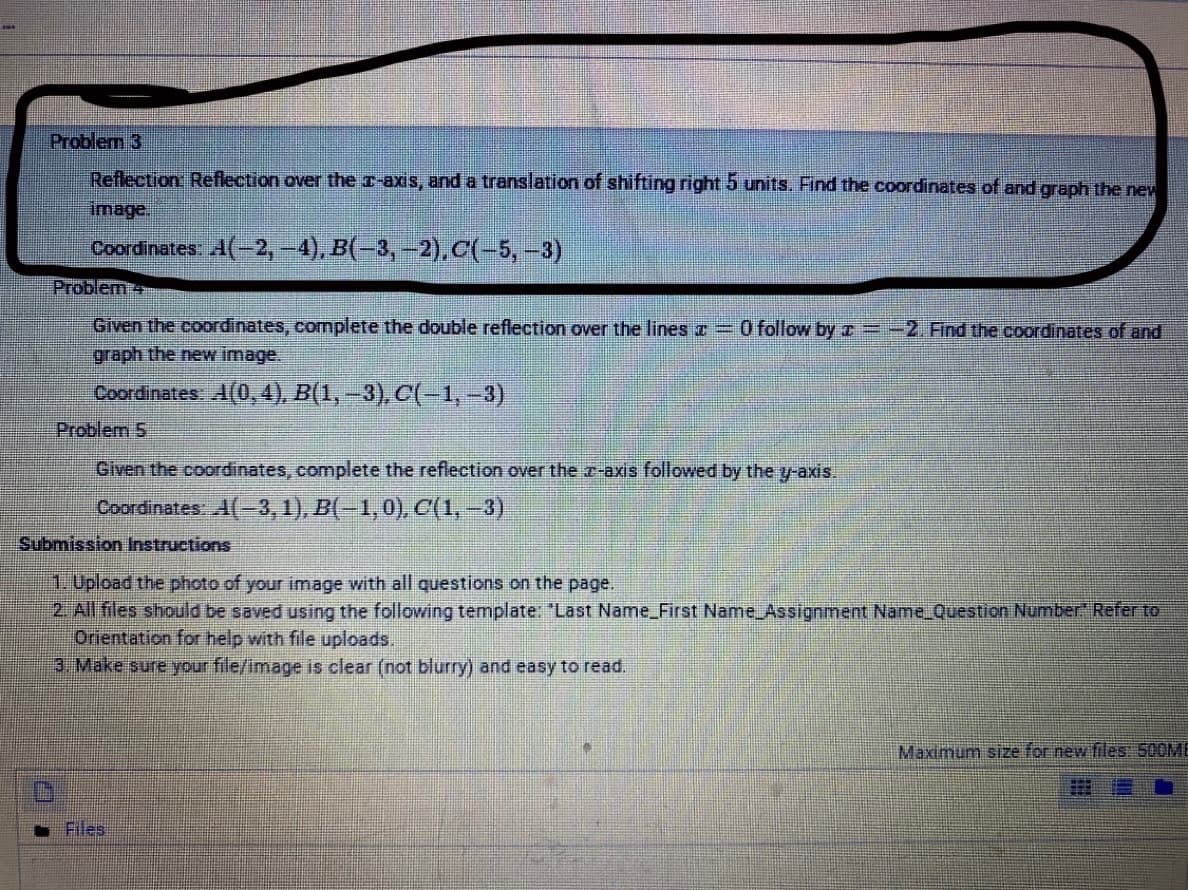 Problem 3
Reflection Reflection over the r-axis, and a translation of shifting right 5 units. Find the coordinates of and graph the new
image.
Coordinates: A(-2, -4), B(-3, -2).C(-5,-3)
Problem+
Given the coordinates, complete the double reflection over the lines T =O follow by r =-2. Find the coordinates of and
graph the ne image.
Coordinates: A(0, 4), B(1, –3), c(-1,-3)
Problem 5
Given the coordinates, complete the reflection over the r-axis followed by the y-axis.
Coordinates A(-3, 1), B(-1,0), C(1, -3)
Submission Instructions
1.Upload the photo of your image with all questions on the page.
2 All files should be saved using the following template: "Last Name_First Name Assignment Name_Question Number" Refer to
Orientation for help with file uploads.
3. Make sure your file/image is clear (not blurry) and easy to read.
Maximum size for new files: 500ME
Files
