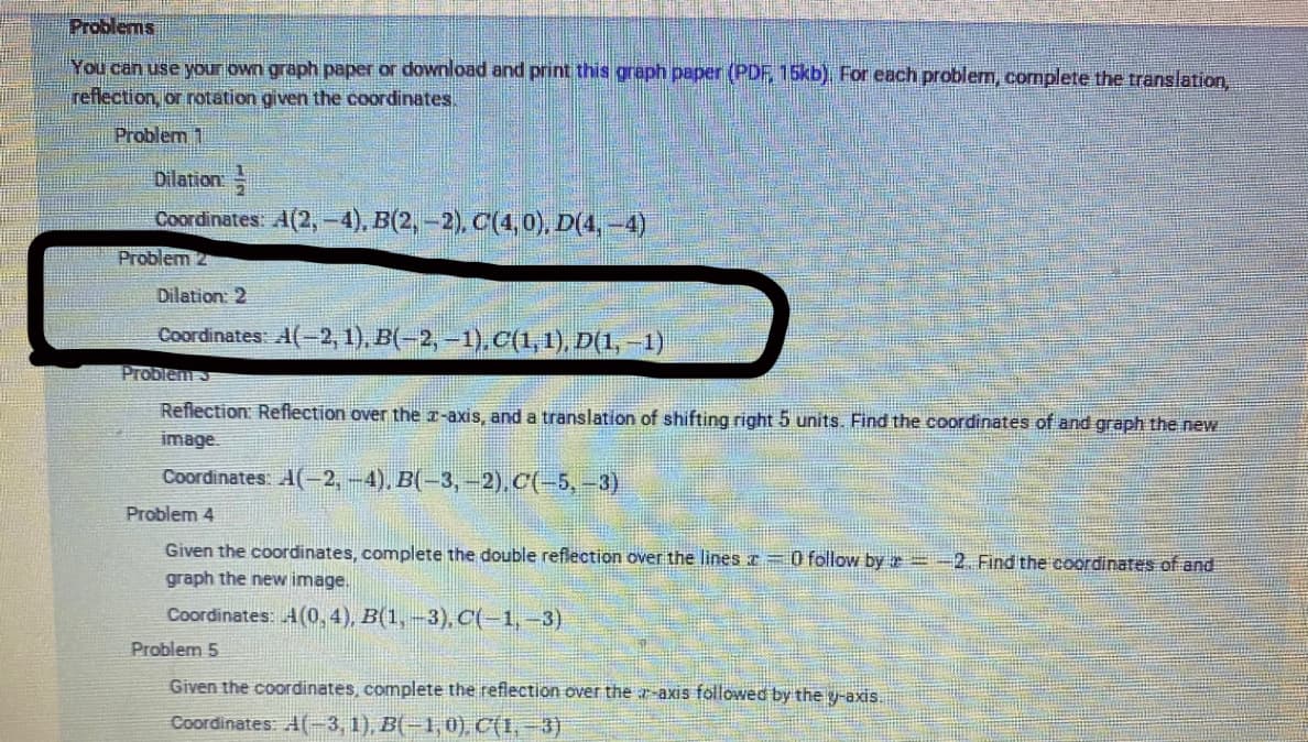 Problems
You can use your own graph paper or download and print this graph paper (PDF 15kb), For each problem, complete the translation
reflection, or rotation given the coordinates.
Problem 1
Dilation
Coordinates: A(2, -4), B(2, -2), C(4,0), D(4, -4)
Problem 2
Dilation: 2
Coordinates: A(-2, 1), B(-2,-1). C(1,1), Đ(1, –1)
Problem
Reflection: Reflection over the r-axis, and a translation of shifting right 5 units. Find the coordinates of and graph the new
image.
Coordinates: A(-2,-4), B(-3,-2).C(-5,-3)
Problem 4
Given the coordinates, complete the double reflection over the lines r =0 follow by =-2. Find the coordinates of and
graph the new image.
Coordinates: A(0,4), B(1,-3), C(-1,-3)
Problem 5
Given the coordinates, complete the reflection over the r-axis followed by the y-axis.
Coordinates: A(3, 1), B(-1,0), C(I, -3)
