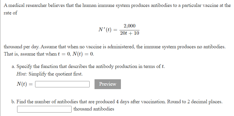 A medical researcher believes that the human immune system produces antibodies to a particular vaccine at the
rate of
N' (t) =
thousand per day. Assume that when no vaccine is administered, the immune system produces no antibodies.
That is, assume that when t = 0, N(t) = 0.
N(t):
a. Specify the function that describes the antibody production in terms of t.
Hint: Simplify the quotient first.
=
2,000
20t + 10
Preview
b. Find the number of antibodies that are produced 4 days after vaccination. Round to 2 decimal places.
thousand antibodies