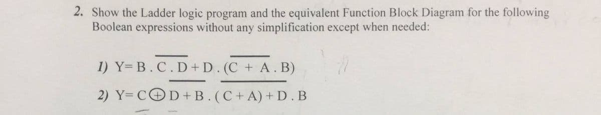 2. Show the Ladder logic program and the equivalent Function Block Diagram for the following
Boolean expressions without any simplification except when needed:
1) Y= B.C.D+D. (C + A. B)
2) Y= COD+B. (C+A)+ D.B
