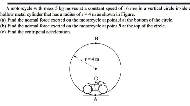 A motorcycle with mass 5 kg moves at a constant speed of 16 m/s in a vertical circle inside a
hollow metal cylinder that has a radius of r = 4 m as shown in Figure.
(a) Find the normal force exerted on the motorcycle at point A at the bottom of the circle.
(b) Find the normal force exerted on the motorcycle at point B at the top of the circle.
(c) Find the centripetal acceleration.
B
r=4 m
A
