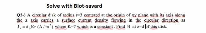 Solve with Biot-savard
Q2-) A çircular disk of radius r-3 centered at the origin of xy. plane with its axis along
the z axis carries a surface current density flowing in the circular direction as
J, = â,Kr (A/m²) where K-7 which is a constant. Find B at z-d bf this disk.
