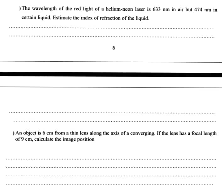 ) The wavelength of the red light of a helium-neon laser is 633 nm in air but 474 nm in
certain liquid. Estimate the index of refraction of the liquid.
8
)An object is 6 cm from a thin lens along the axis of a converging. If the lens has a focal length
of 9 cm, calculate the image position
