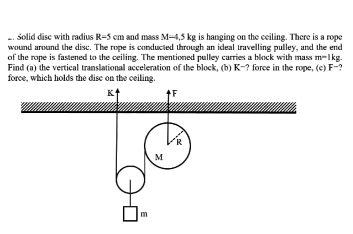 -. Solid disc with radius R=5 cm and mass M-4,5 kg is hanging on the ceiling. There is a rope
wound around the disc. The rope is conducted through an ideal travelling pulley, and the end
of the rope is fastened to the ceiling. The mentioned pulley carries a block with mass m=1kg.
Find (a) the vertical translational acceleration of the block, (b) K=? force in the rope, (c) F=?
force, which holds the disc on the ceiling.
K
´R
M
m
