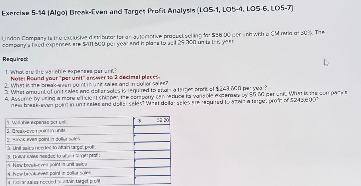 Exercise 5-14 (Algo) Break-Even and Target Profit Analysis [LO5-1, LO5-4, LO5-6, LO5-7]
Lindon Company is the exclusive distributor for an automotive product selling for $56.00 per unit with a CM ratio of 30%. The
company's fixed expenses are $411,600 per year and it plans to sell 29,300 units this year.
Required:
1. What are the variable expenses per unit?
Note: Round your "per unit" answer to 2 decimal places.
2. What is the break-even point in unit sales and in dollar sales?
3. What amount of unit sales and dollar sales is required to attain a target profit of $243,600 per year?
4. Assume by using a more efficient shipper, the company can reduce its variable expenses by $5.60 per unit. What is the company's
new break-even point in unit sales and dollar sales? What dollar sales are required to attain a target profit of $243,600?
1. Variable expense per unit
2. Break-even point in units
2. Break-even point in dollar sales
3. Unit sales needed to attain target profit
3. Dollar sales needed to attain target profit
4. New break-even point in unit sales
4. New break-even point in dollar sales
4. Dollar sales needed to attain target profit
$
39.20