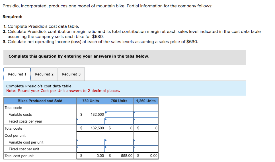 Presidio, Incorporated, produces one model of mountain bike. Partial information for the company follows:
Required:
1. Complete Presidio's cost data table.
2. Calculate Presidio's contribution margin ratio and its total contribution margin at each sales level indicated in the cost data table
assuming the company sells each bike for $630.
3. Calculate net operating income (loss) at each of the sales levels assuming a sales price of $630.
Complete this question by entering your answers in the tabs below.
Required 1
Required 2
Required 3
Complete Presidio's cost data table.
Note: Round your Cost per Unit answers to 2 decimal places.
Bikes Produced and Sold
730 Units
750 Units
1,260 Units
Total costs
Variable costs
$
182,500
Fixed costs per year
Total costs
$
182,500 $
0 $
0
Cost per unit
Variable cost per unit
Fixed cost per unit
Total cost per unit
$
0.00
$
558.00 $
0.00