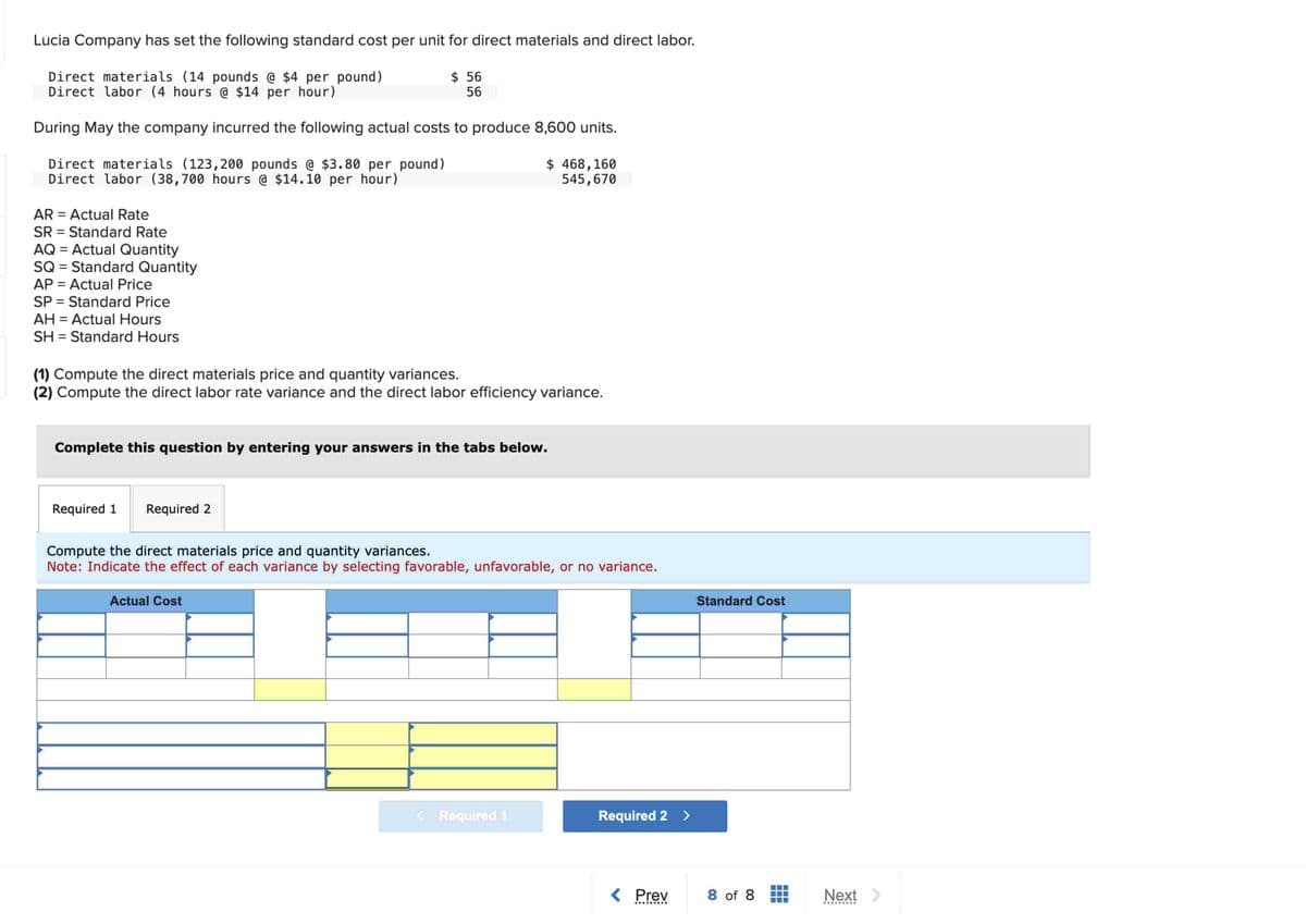 Lucia Company has set the following standard cost per unit for direct materials and direct labor.
Direct materials (14 pounds @ $4 per pound)
Direct labor (4 hours @ $14 per hour)
$ 56
56
During May the company incurred the following actual costs to produce 8,600 units.
Direct materials (123,200 pounds @ $3.80 per pound)
Direct labor (38,700 hours @ $14.10 per hour)
AR Actual Rate
SR
Standard Rate
AQ = Actual Quantity
SQ = Standard Quantity
AP = Actual Price
SP
Standard Price
AH = Actual Hours
SH
Standard Hours
$ 468,160
545,670
(1) Compute the direct materials price and quantity variances.
(2) Compute the direct labor rate variance and the direct labor efficiency variance.
Complete this question by entering your answers in the tabs below.
Required 1
Required 2
Compute the direct materials price and quantity variances.
Note: Indicate the effect of each variance by selecting favorable, unfavorable, or no variance.
Actual Cost
<Required 1
Required 2 >
Standard Cost
< Prev
8 of 8
Next