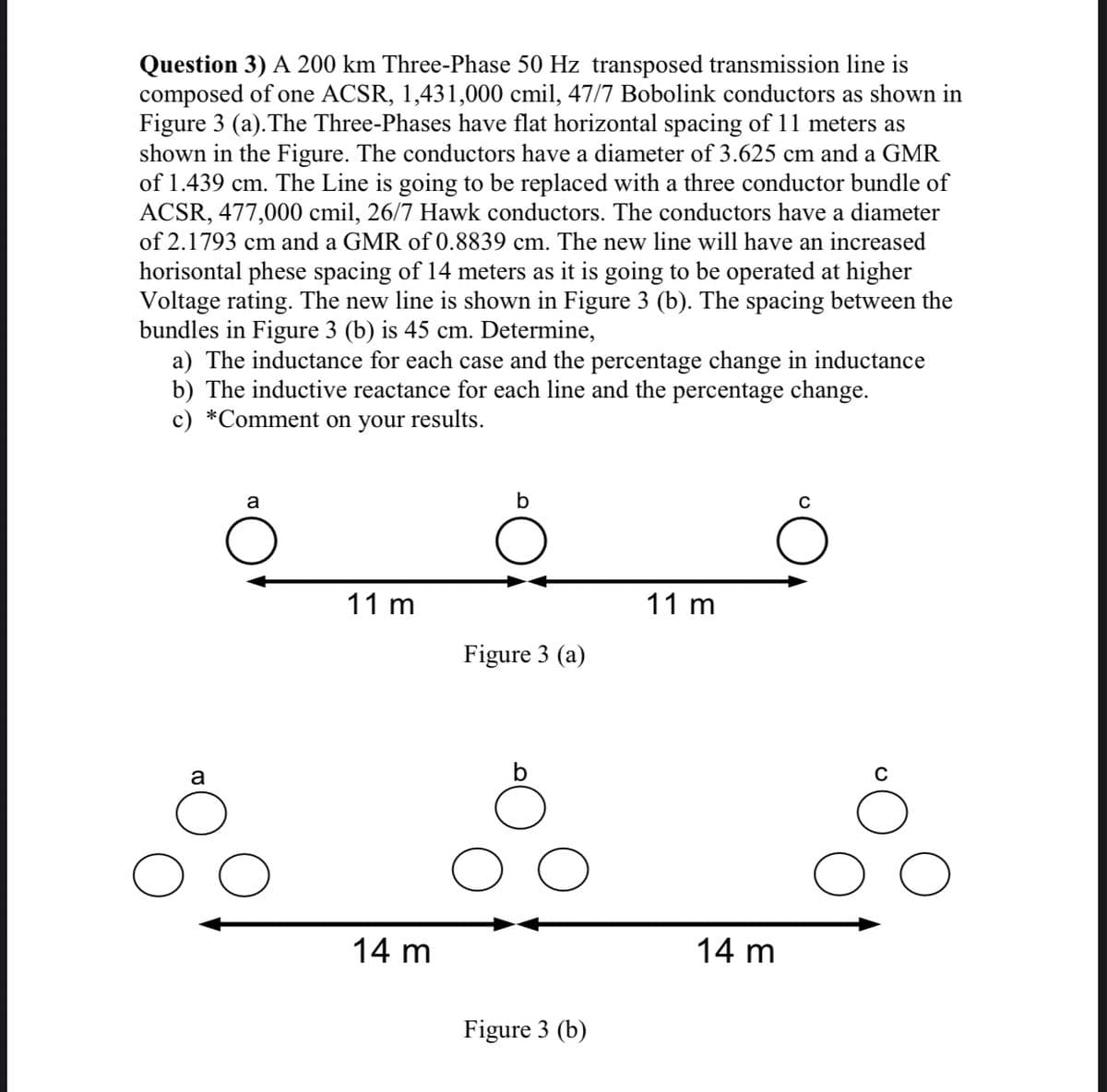 Question 3) A 200 km Three-Phase 50 Hz transposed transmission line is
composed of one ACSR, 1,431,000 cmil, 47/7 Bobolink conductors as shown in
Figure 3 (a).The Three-Phases have flat horizontal spacing of 11 meters as
shown in the Figure. The conductors have a diameter of 3.625 cm and a GMR
of 1.439 cm. The Line is going to be replaced with a three conductor bundle of
ACSR, 477,000 cmil, 26/7 Hawk conductors. The conductors have a diameter
of 2.1793 cm and a GMR of 0.8839 cm. The new line will have an increased
horisontal phese spacing of 14 meters as it is going to be operated at higher
Voltage rating. The new line is shown in Figure 3 (b). The spacing between the
bundles in Figure 3 (b) is 45 cm. Determine,
a) The inductance for each case and the percentage change in inductance
b) The inductive reactance for each line and the percentage change.
c) *Comment on your results.
a
b
11 m
11 m
Figure 3 (a)
a
b
14 m
14 m
Figure 3 (b)
