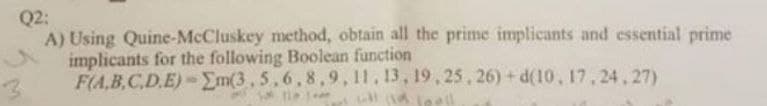 Q2:
A) Using Quine-McCluskey method, obtain all the prime implicants and essential prime
implicants for the following Boolean function
F(A,B,C,D.E)-Em(3, 5,6,8,9, 11, 13, 19, 25, 26) + d(10, 17,24, 27)
