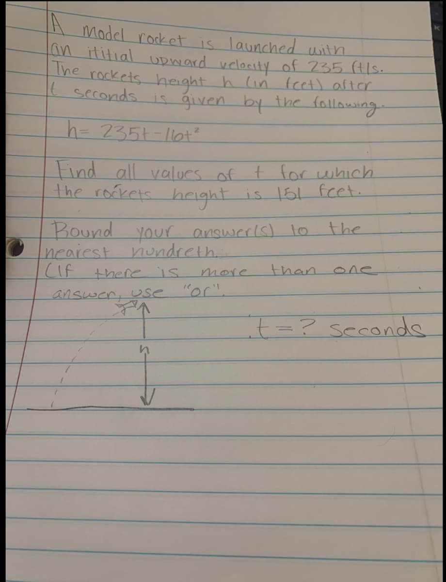 Model rocket is launched with
an ititial UDward velocity of 735 (tls.
The rockets height h lin fcet) arter
t seconds
is ģiven by the following.
h= 235t-1ot?
tind all values of t for which
The rofrels height
hright is 15L fet.
Round your answerls) o
nearest nundreth.
CIF
the
there is
more
than
one
answer, Use
"or".
+=? seconde
