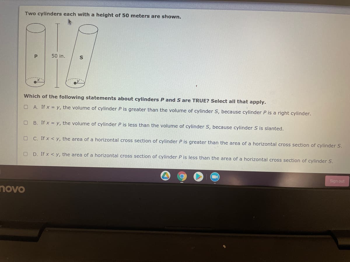 Two cylinders each with a height of 50 meters are shown.
P
50 in.
Which of the following statements about cylinders P and S are TRUE? Select all that apply.
O A. If x = y, the volume of cylinder P is greater than the volume of cylinder S, because cylinder P is a right cylinder.
O B. If x = y, the volume of cylinder P is less than the volume of cylinder S, because cylinder S is slanted.
O C. If x < y, the area of a horizontal cross section of cylinder P is greater than the area of a horizontal cross section of cylinder S.
O D. If x < y, the area of a horizontal cross section of cylinder P is less than the area of a horizontal cross section of cylinder S.
Sign out
novo
