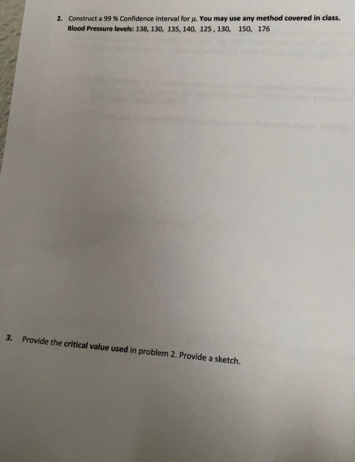 2. Construct a 99 % Confidence interval for u. You may use any method covered in class.
Blood Pressure levels: 138, 130, 135, 140, 125, 130, 150, 176
3.
Provide the critical value used in problem 2. Provide a sketch.
