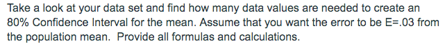 Take a look at your data set and find how many data values are needed to create an
80% Confidence Interval for the mean. Assume that you want the error to be E=.03 from
the population mean. Provide all formulas and calculations.
