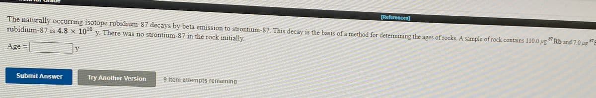 [References]
The naturally occurring isotope rubidium-87 decays by beta emission to strontium-87. This decay is the basis of a method for determining the ages of rocks. A sample of rock contains 110.0 ug
rubidium-87 is 4.8 x 1010
87 Rb and 7.0 ug S
y. There was no strontium-87 in the rock initially.
Age
y
Submit Answer
Try Another Version
9 item attempts remaining
