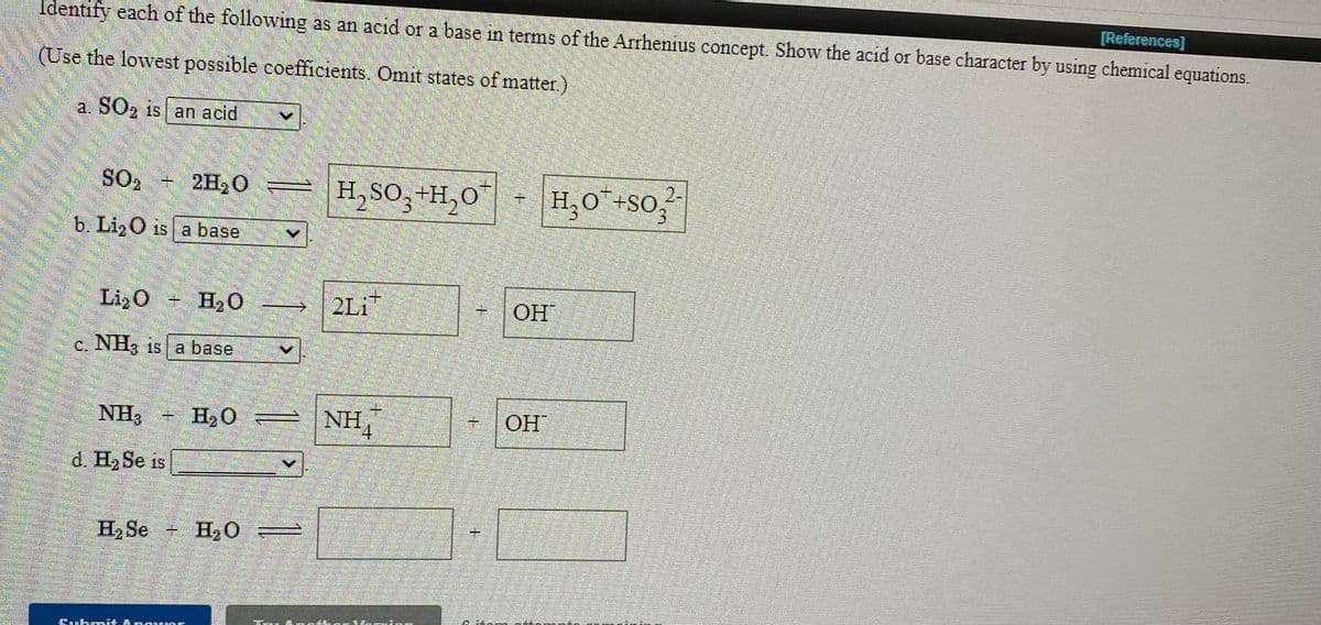 [References]
Identify each of the following as an acid or a base in terms of the Arrhenius concept. Show the acid or base character by using chemical equations.
(Use the lowest possible coefficients. Omit states of matter.)
a. SO, is an acid
SO, 2H, C
H, So,+H,O"
H,O+SO,
2-
b. LizO is a base
Li,O + H20 –-→
2Li
ОН
c. NH3 is a base
NH3 + H,0
NH,
OH
d. H, Se is
H2 Se + H,O
=
