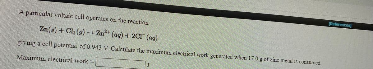 [References]
A particular voltaic cell operates on the reaction
24
Zn(s) + Cl, (g) → Zn* (ag) + 2CI (ag)
giving a cell potential of 0..943 V. Calculate the maximum electrical work generated when 17.0 g of zinc metal is consumed.
Maximum electrical work =
