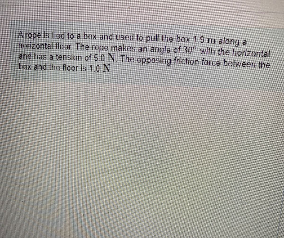 A rope is tied to a box and used to pull the box 1.9 m along a
horizontal floor. The rope makes an angle of 30° with the horizontal
and has a tension of 5 0 N The opposing friction force between the
box and the floor is 1.0 N
