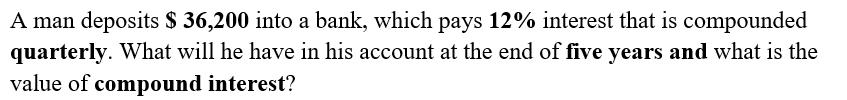 A man deposits $ 36,200 into a bank, which pays 12% interest that is compounded
quarterly. What will he have in his account at the end of five years and what is the
value of compound interest?
