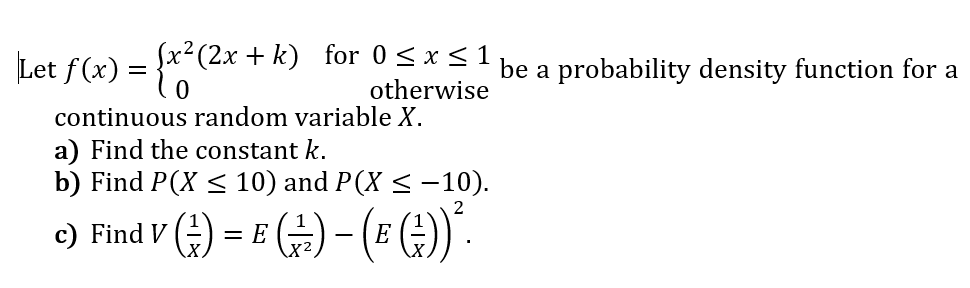 1
Let f(x) = }x-(2x + k) for 0 < xSI be a probability density function for a
otherwise
continuous random variable X.
a) Find the constant k.
b) Find P(X < 10) and P(X < -10).
c) Find V
