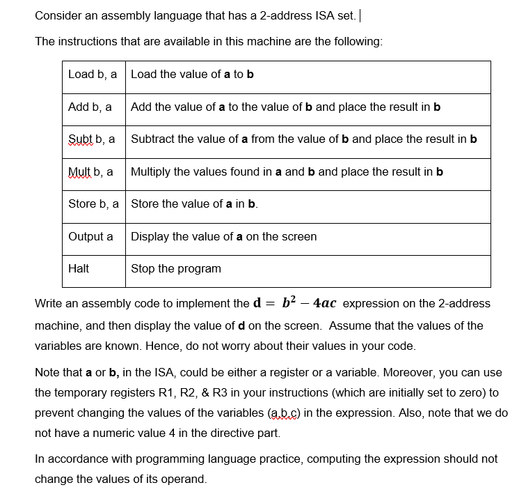 Consider an assembly language that has a 2-address ISA set.
The instructions that are available in this machine are the following:
Load b, a
Load the value of a to b
Add b, a
Add the value of a to the value of b and place the result in b
Subt b, a
Subtract the value of a from the value of b and place the result in b
Mult b, a
Multiply the values found in a and b and place the result in b
Store b, a Store the value of a in b.
Output a
Display the value of a on the screen
Halt
Stop the program
Write an assembly code to implement the d =
b2 – 4ac expression on the 2-address
machine, and then display the value of d on the screen. Assume that the values of the
variables are known. Hence, do not worry about their values in your code.
Note that a or b, in the ISA, could be either a register or a variable. Moreover, you can use
the temporary registers R1, R2, & R3 in your instructions (which are initially set to zero) to
prevent changing the values of the variables (a b.c) in the expression. Also, note that we do
not have a numeric value 4 in the directive part.
In accordance with programming language practice, computing the expression should not
change the values of its operand.
