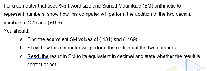 For a computer that uses 9-bit word size and Signed Magnitude (SM) arithmetic to
represent numbers, show how this computer will perform the addition of the two decimal
numbers (-131) and (+169).
You should:
a. Find the equivalent SM values of (-131) and (+169). |
b. Show how this computer will perform the addition of the two numbers.
c. Read the result in SM to its equivalent in decimal and state whether the result is
correct or not.
